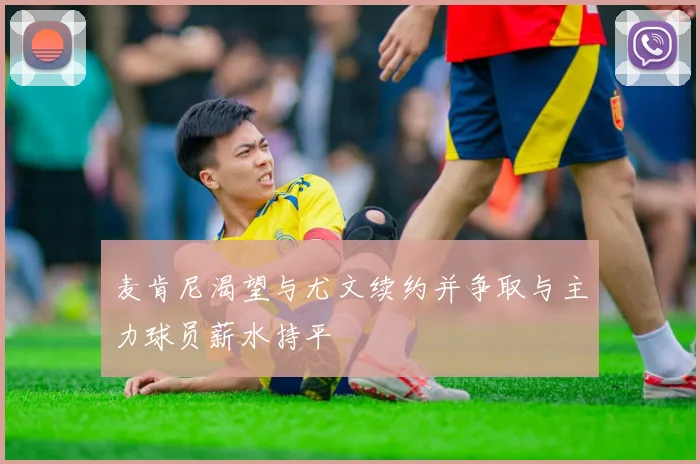 麦肯尼渴望与尤文续约并争取与主力球员薪水持平