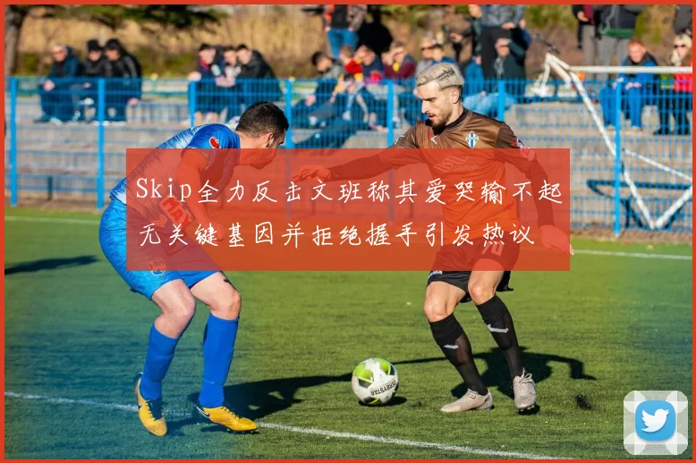 Skip全力反击文班称其爱哭输不起无关键基因并拒绝握手引发热议