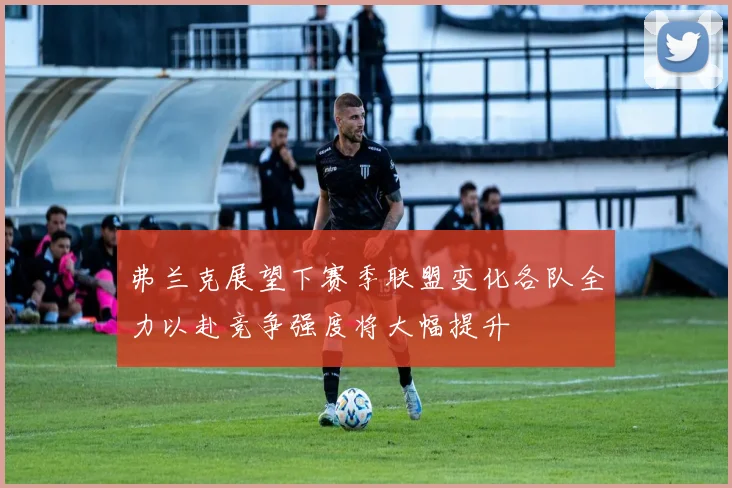 弗兰克展望下赛季联盟变化各队全力以赴竞争强度将大幅提升