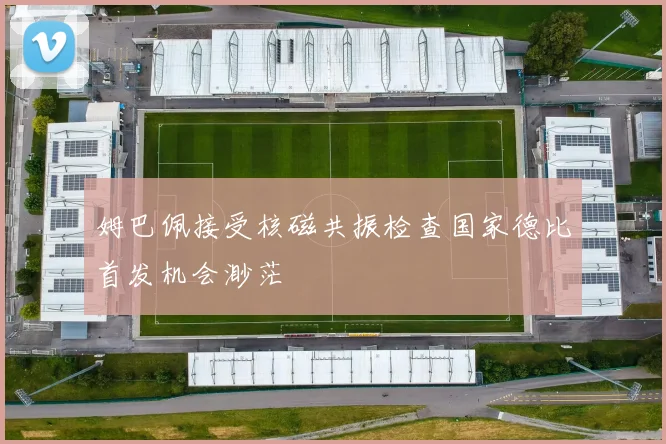 姆巴佩接受核磁共振检查国家德比首发机会渺茫