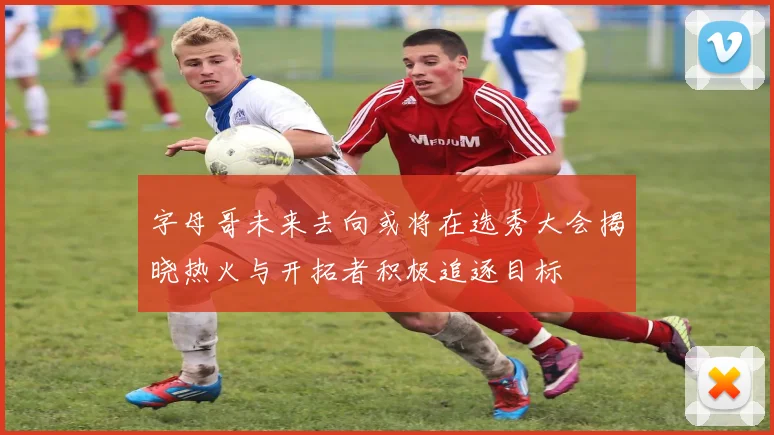 字母哥未来去向或将在选秀大会揭晓热火与开拓者积极追逐目标