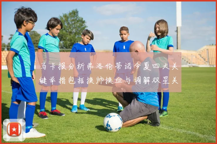 马卡报分析弗洛伦蒂诺今夏四大关键举措包括换帅换血与调解双星关系