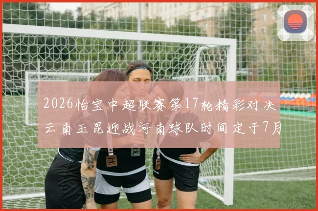 2026怡宝中超联赛第17轮精彩对决云南玉昆迎战河南球队时间定于7月3日晚上20点