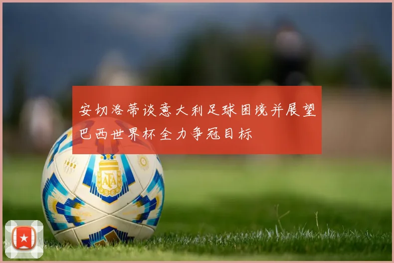 安切洛蒂谈意大利足球困境并展望巴西世界杯全力争冠目标