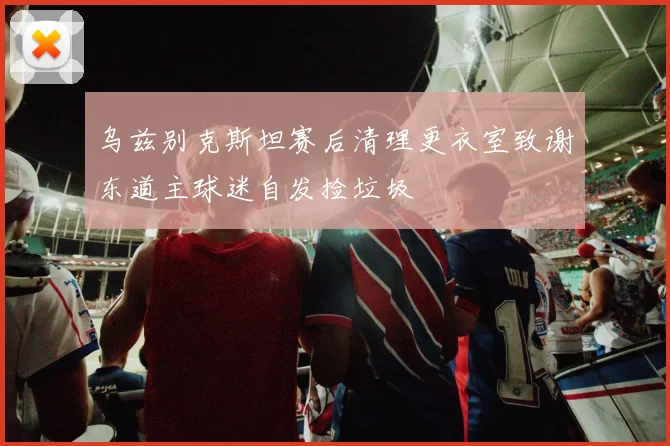 乌兹别克斯坦赛后清理更衣室致谢东道主球迷自发捡垃圾
