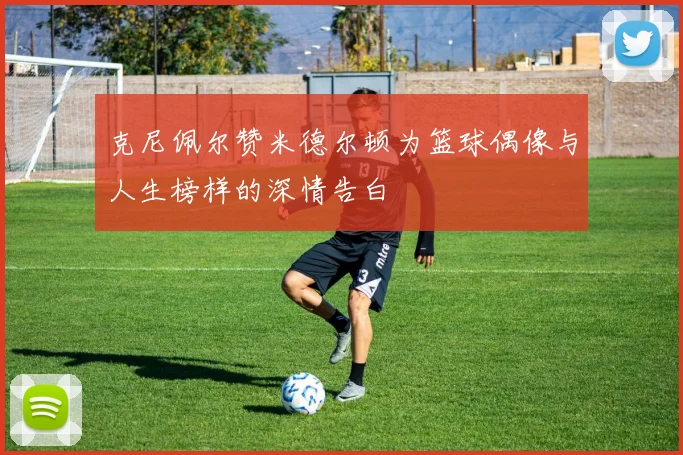 克尼佩尔赞米德尔顿为篮球偶像与人生榜样的深情告白