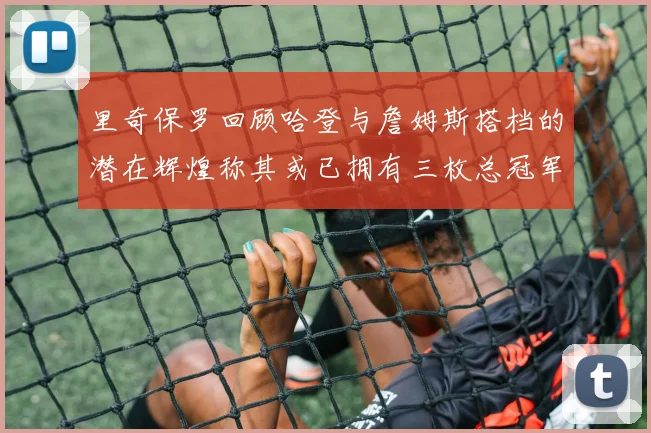 里奇保罗回顾哈登与詹姆斯搭档的潜在辉煌称其或已拥有三枚总冠军戒指