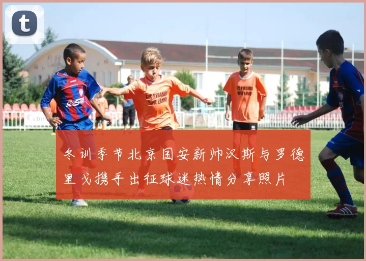 冬训季节北京国安新帅汉斯与罗德里戈携手出征球迷热情分享照片