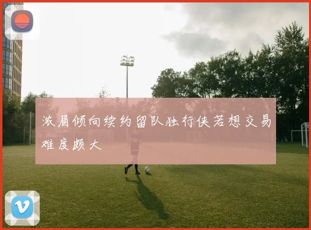浓眉倾向续约留队独行侠若想交易难度颇大