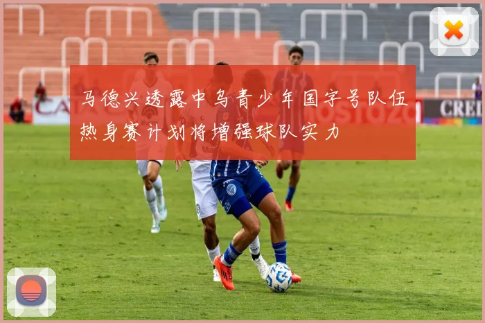 马德兴透露中乌青少年国字号队伍热身赛计划将增强球队实力