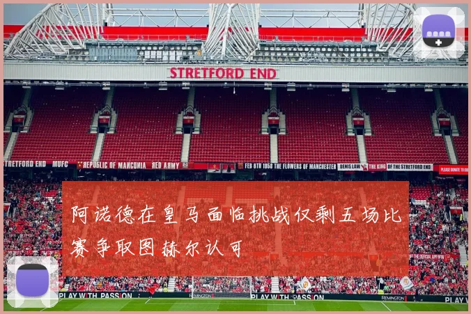 阿诺德在皇马面临挑战仅剩五场比赛争取图赫尔认可