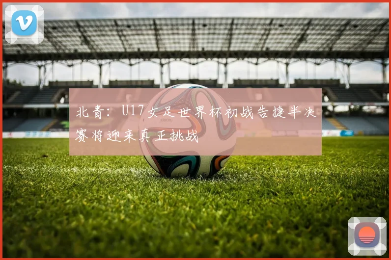 北青：U17女足世界杯初战告捷半决赛将迎来真正挑战
