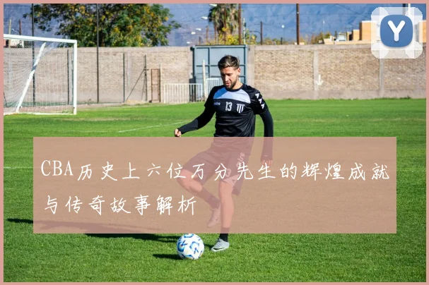 CBA历史上六位万分先生的辉煌成就与传奇故事解析