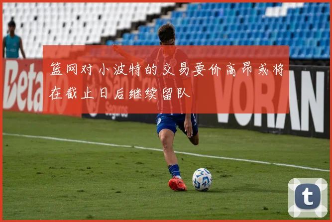 篮网对小波特的交易要价高昂或将在截止日后继续留队